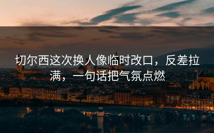 切尔西这次换人像临时改口，反差拉满，一句话把气氛点燃
