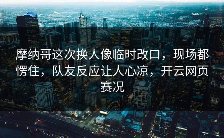 摩纳哥这次换人像临时改口，现场都愣住，队友反应让人心凉，开云网页赛况